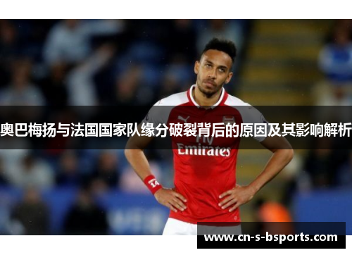 奥巴梅扬与法国国家队缘分破裂背后的原因及其影响解析