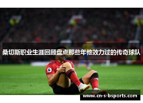 桑切斯职业生涯回顾盘点那些年他效力过的传奇球队