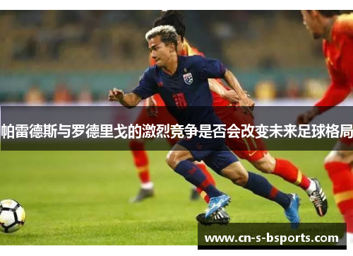 帕雷德斯与罗德里戈的激烈竞争是否会改变未来足球格局